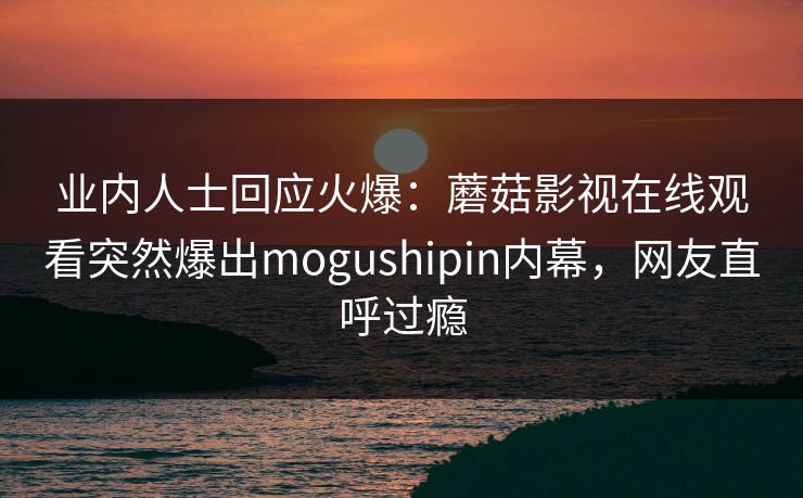 业内人士回应火爆：蘑菇影视在线观看突然爆出mogushipin内幕，网友直呼过瘾