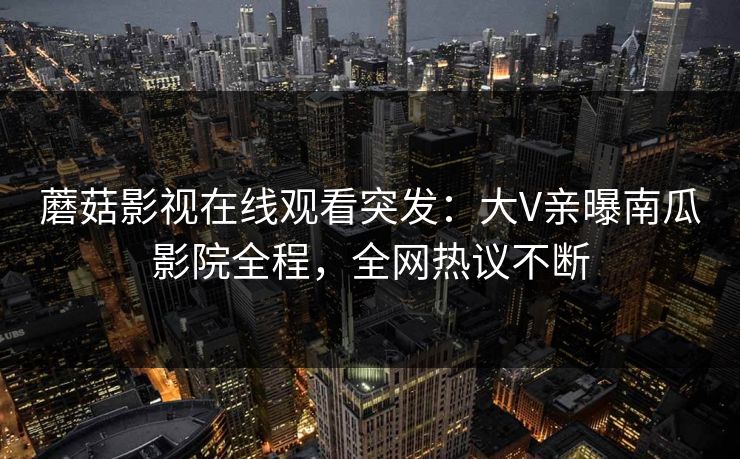 蘑菇影视在线观看突发：大V亲曝南瓜影院全程，全网热议不断