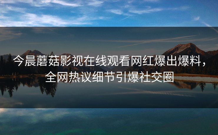 今晨蘑菇影视在线观看网红爆出爆料,全网热议细节引爆社交圈