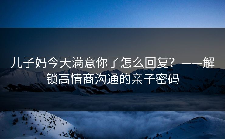 儿子妈今天满意你了怎么回复？——解锁高情商沟通的亲子密码