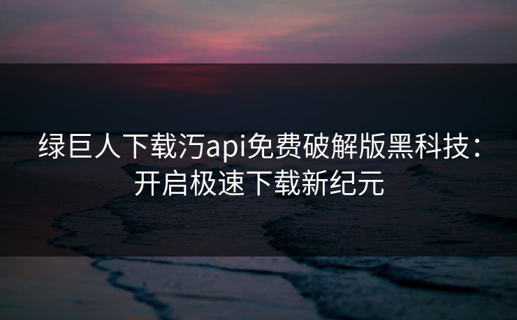 绿巨人下载汅api免费破解版黑科技：开启极速下载新纪元