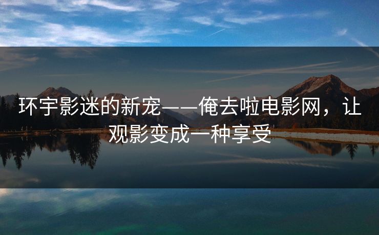 环宇影迷的新宠——俺去啦电影网，让观影变成一种享受