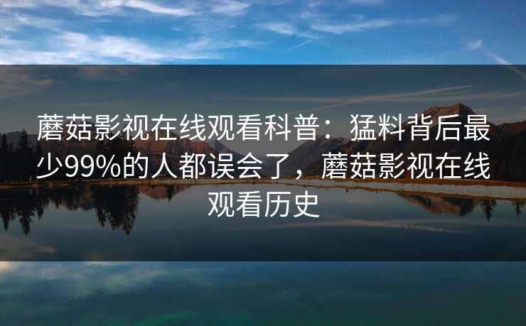 蘑菇影视在线观看科普:猛料背后最少99%的人都误会了,蘑菇影视在线观看历史