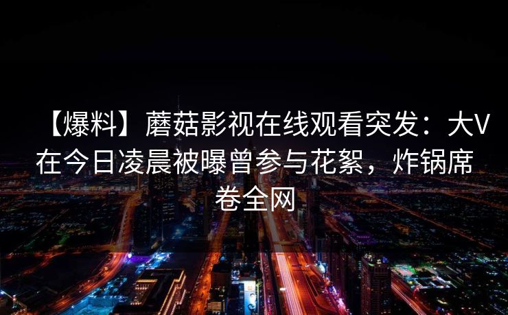 【爆料】蘑菇影视在线观看突发：大V在今日凌晨被曝曾参与花絮，炸锅席卷全网