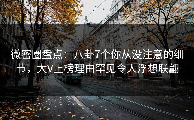 微密圈盘点：八卦7个你从没注意的细节，大V上榜理由罕见令人浮想联翩