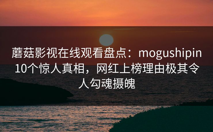 蘑菇影视在线观看盘点:mogushipin10个惊人真相,网红上榜理由极其令人勾魂摄魄