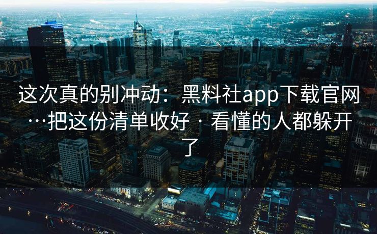 这次真的别冲动：黑料社app下载官网…把这份清单收好 · 看懂的人都躲开了