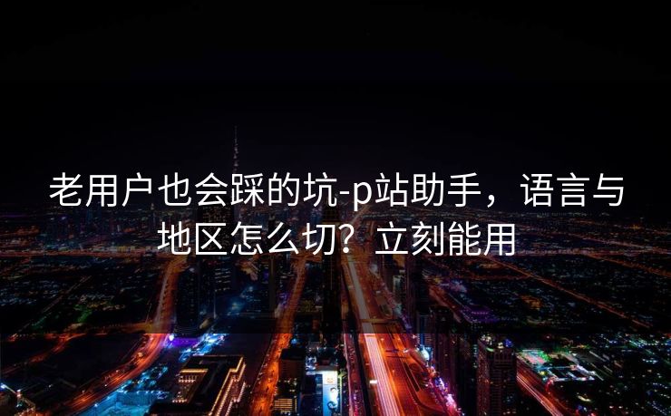 老用户也会踩的坑-p站助手，语言与地区怎么切？立刻能用