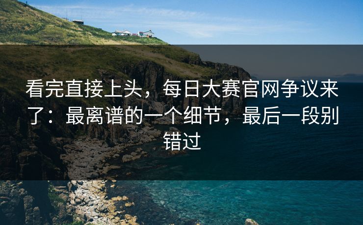 看完直接上头，每日大赛官网争议来了：最离谱的一个细节，最后一段别错过