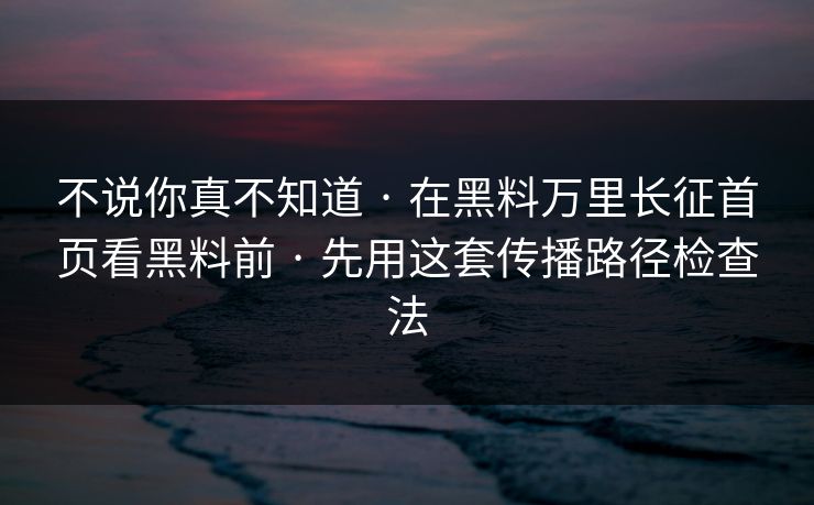 不说你真不知道 · 在黑料万里长征首页看黑料前 · 先用这套传播路径检查法
