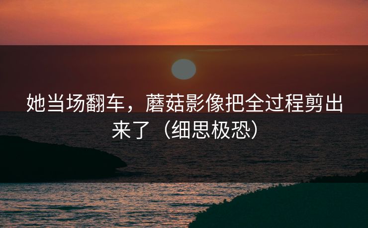 她当场翻车,蘑菇影像把全过程剪出来了(细思极恐)