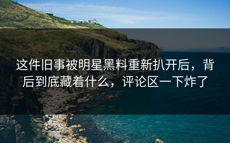 这件旧事被明星黑料重新扒开后，背后到底藏着什么，评论区一下炸了