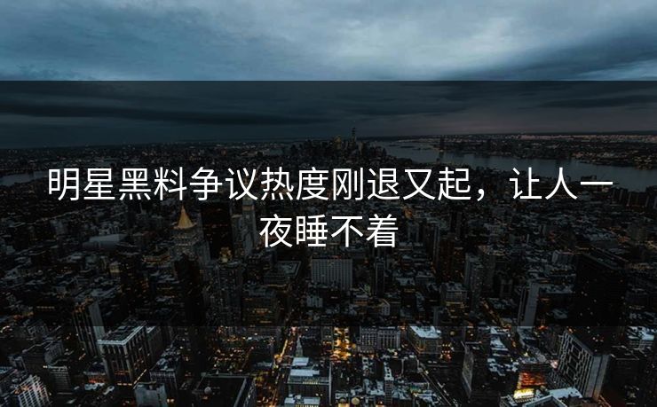 明星黑料争议热度刚退又起，让人一夜睡不着