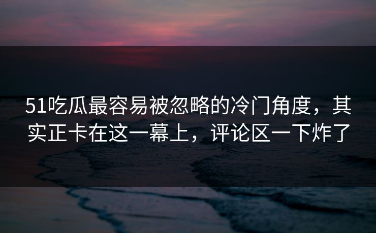 51吃瓜最容易被忽略的冷门角度，其实正卡在这一幕上，评论区一下炸了