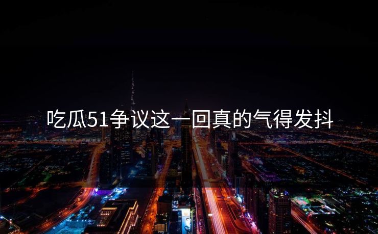 吃瓜51争议这一回真的气得发抖