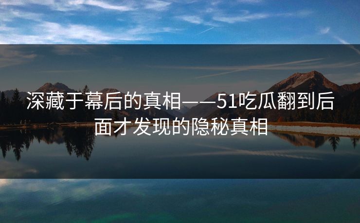 深藏于幕后的真相——51吃瓜翻到后面才发现的隐秘真相