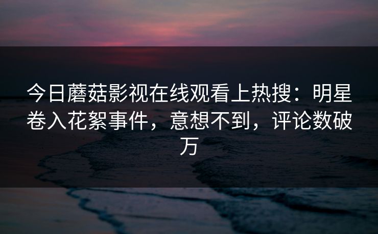 今日蘑菇影视在线观看上热搜：明星卷入花絮事件，意想不到，评论数破万
