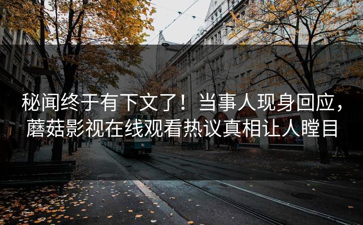 秘闻终于有下文了！当事人现身回应，蘑菇影视在线观看热议真相让人瞠目