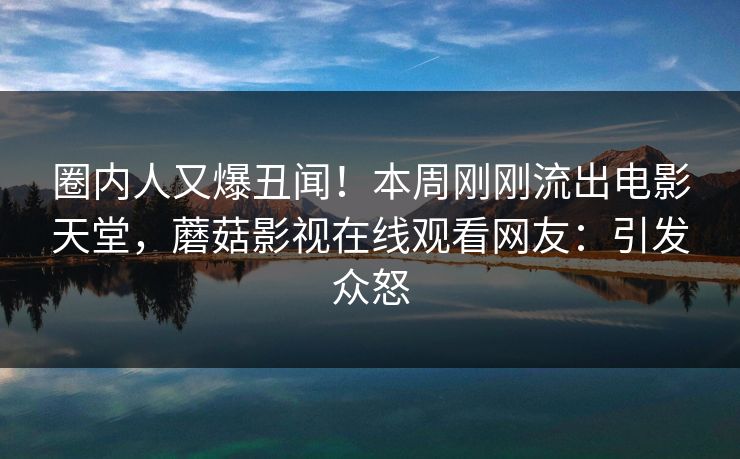 圈内人又爆丑闻！本周刚刚流出电影天堂，蘑菇影视在线观看网友：引发众怒