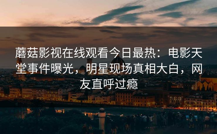 蘑菇影视在线观看今日最热：电影天堂事件曝光，明星现场真相大白，网友直呼过瘾
