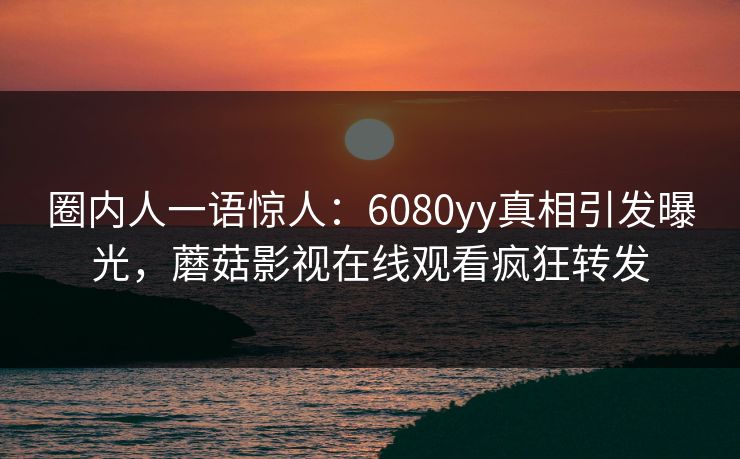 圈内人一语惊人：6080yy真相引发曝光，蘑菇影视在线观看疯狂转发