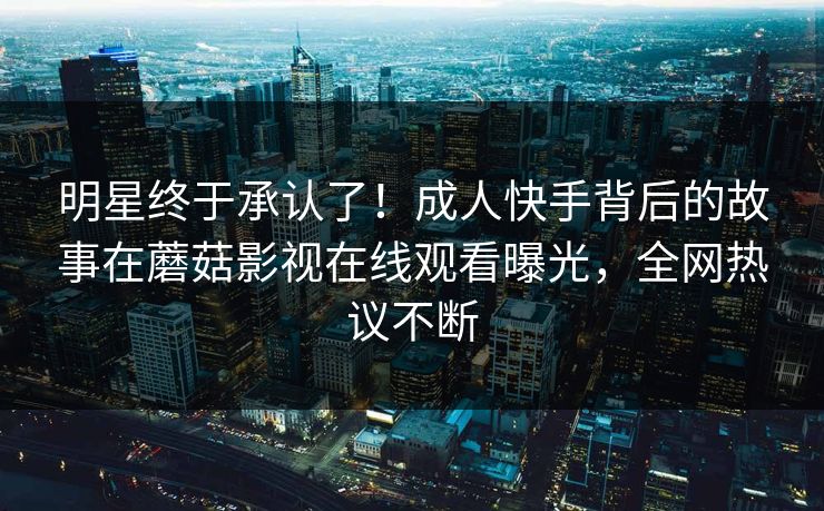 明星终于承认了！成人快手背后的故事在蘑菇影视在线观看曝光，全网热议不断