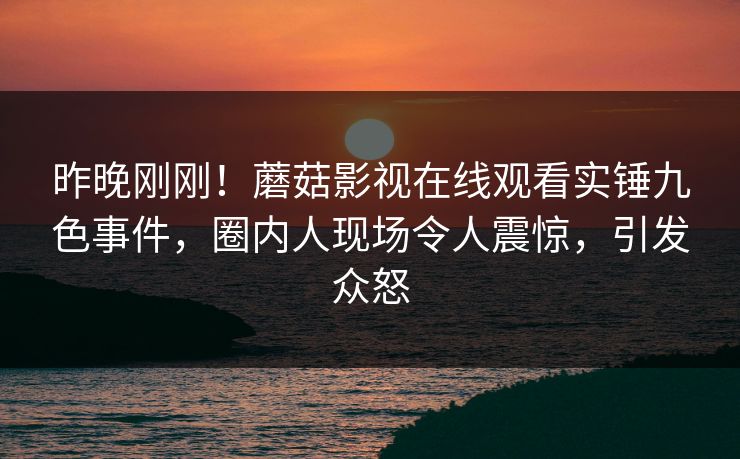 昨晚刚刚！蘑菇影视在线观看实锤九色事件，圈内人现场令人震惊，引发众怒