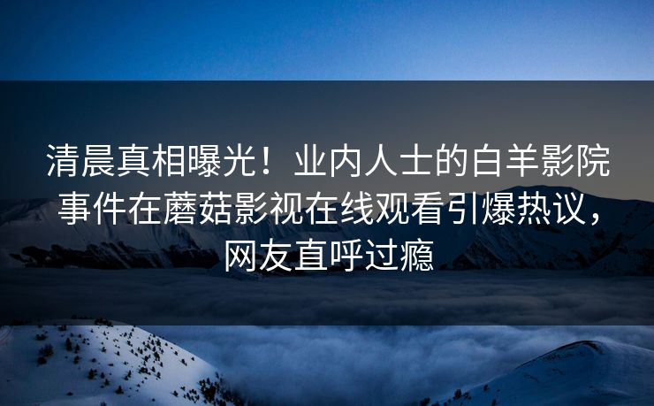 清晨真相曝光！业内人士的白羊影院事件在蘑菇影视在线观看引爆热议，网友直呼过瘾