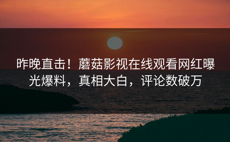 昨晚直击！蘑菇影视在线观看网红曝光爆料，真相大白，评论数破万