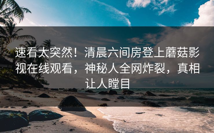 速看太突然！清晨六间房登上蘑菇影视在线观看，神秘人全网炸裂，真相让人瞠目