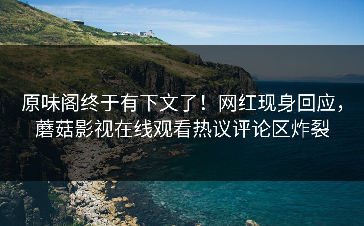 原味阁终于有下文了！网红现身回应，蘑菇影视在线观看热议评论区炸裂