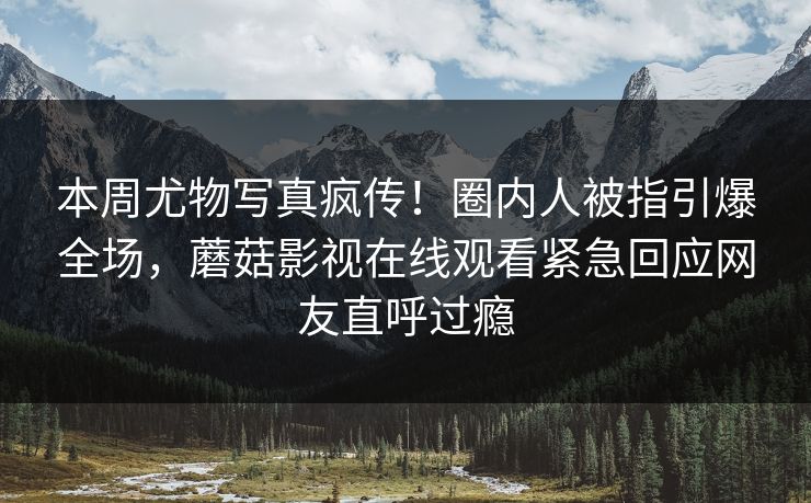 本周尤物写真疯传！圈内人被指引爆全场，蘑菇影视在线观看紧急回应网友直呼过瘾