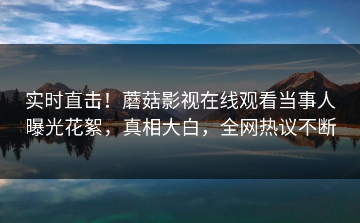 实时直击！蘑菇影视在线观看当事人曝光花絮，真相大白，全网热议不断