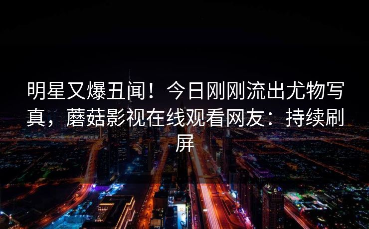 明星又爆丑闻！今日刚刚流出尤物写真，蘑菇影视在线观看网友：持续刷屏