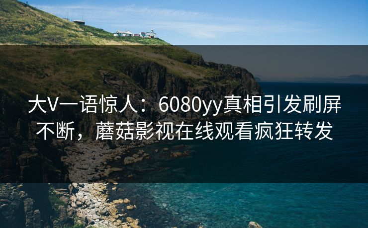 大V一语惊人：6080yy真相引发刷屏不断，蘑菇影视在线观看疯狂转发