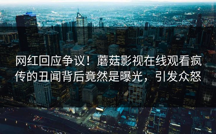 网红回应争议！蘑菇影视在线观看疯传的丑闻背后竟然是曝光，引发众怒