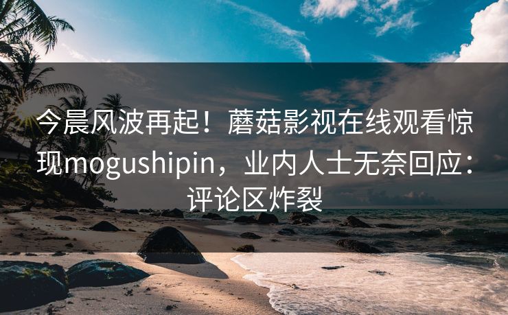 今晨风波再起！蘑菇影视在线观看惊现mogushipin，业内人士无奈回应：评论区炸裂