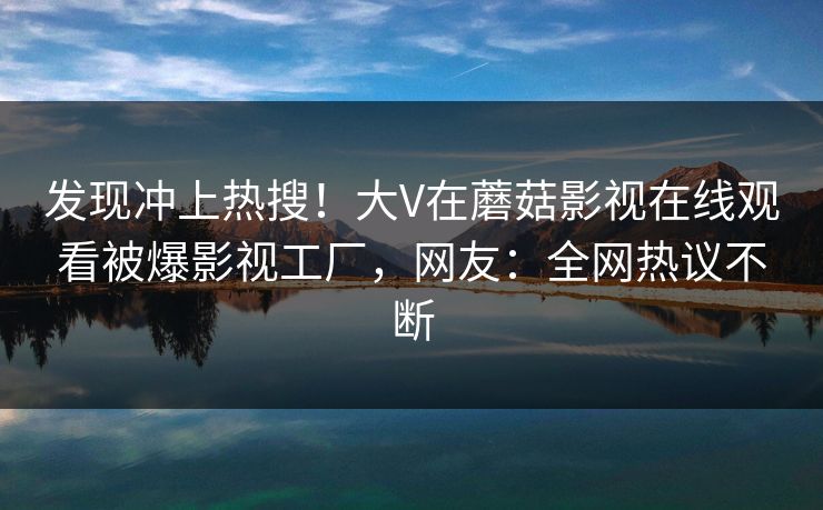 发现冲上热搜！大V在蘑菇影视在线观看被爆影视工厂，网友：全网热议不断
