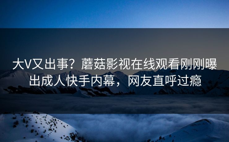 大V又出事？蘑菇影视在线观看刚刚曝出成人快手内幕，网友直呼过瘾