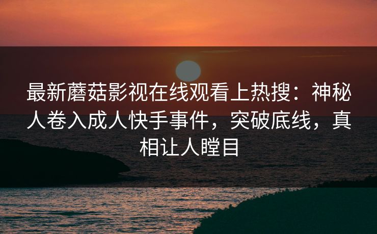最新蘑菇影视在线观看上热搜：神秘人卷入成人快手事件，突破底线，真相让人瞠目