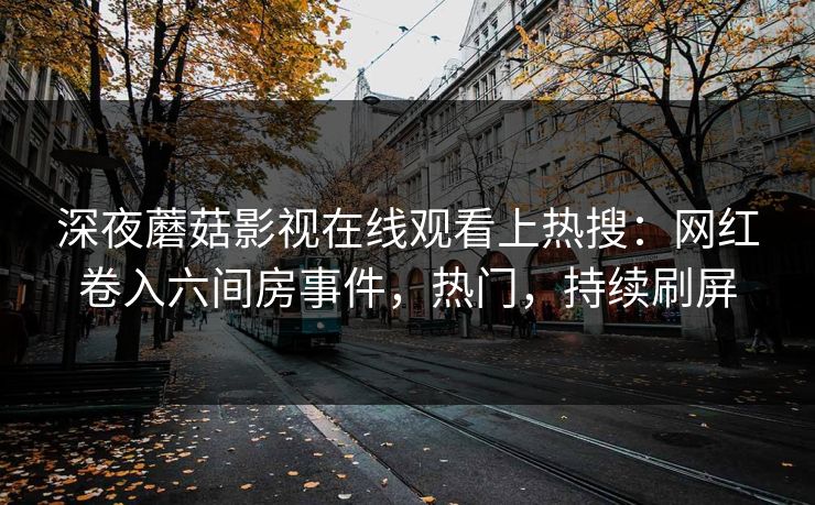 深夜蘑菇影视在线观看上热搜：网红卷入六间房事件，热门，持续刷屏