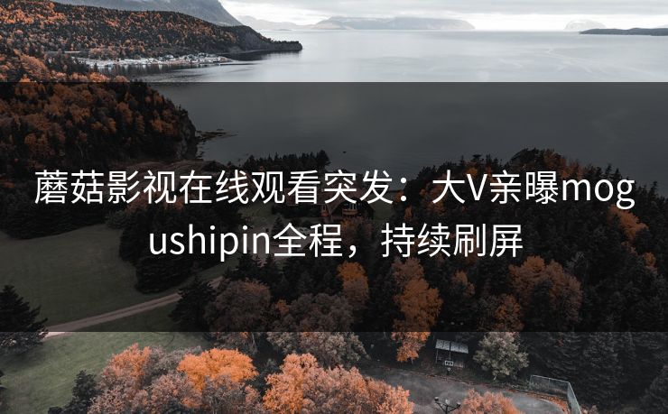 蘑菇影视在线观看突发：大V亲曝mogushipin全程，持续刷屏