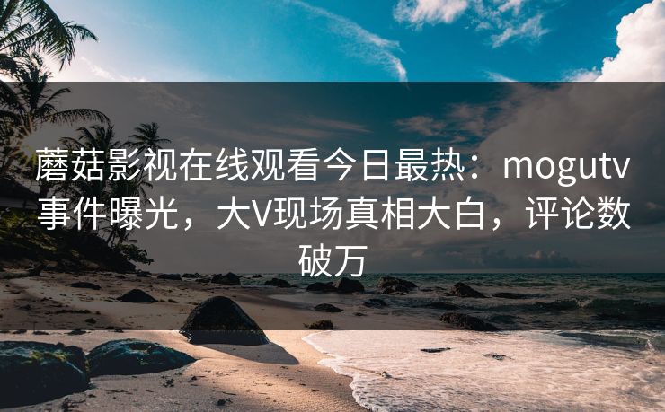 蘑菇影视在线观看今日最热：mogutv事件曝光，大V现场真相大白，评论数破万