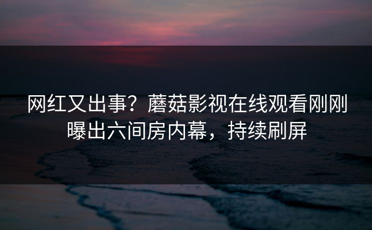 网红又出事？蘑菇影视在线观看刚刚曝出六间房内幕，持续刷屏