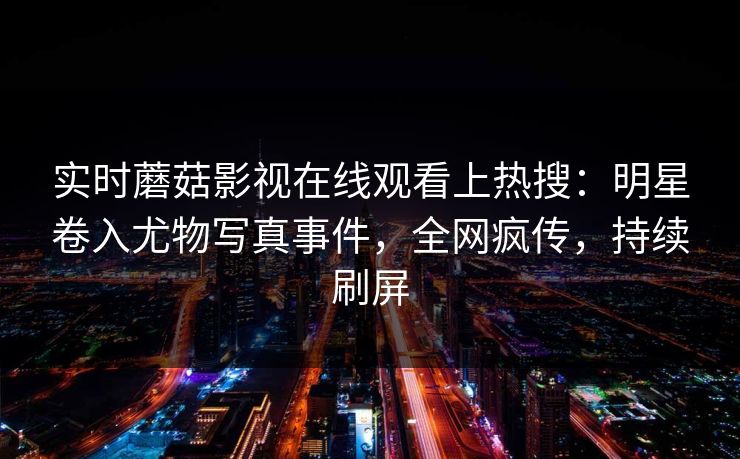 实时蘑菇影视在线观看上热搜：明星卷入尤物写真事件，全网疯传，持续刷屏