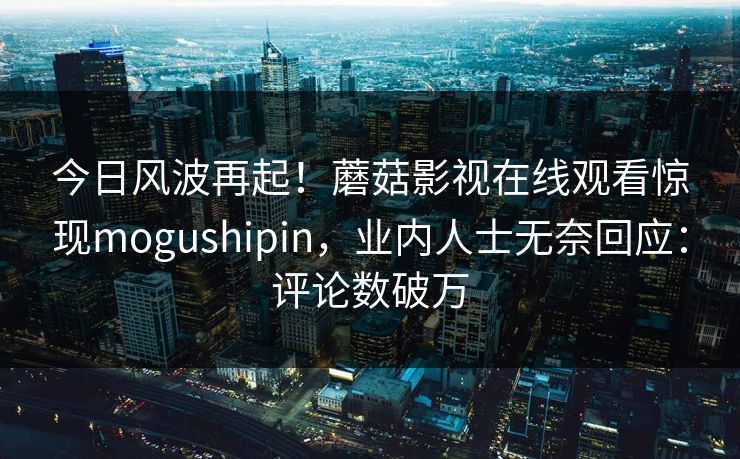 今日风波再起！蘑菇影视在线观看惊现mogushipin，业内人士无奈回应：评论数破万