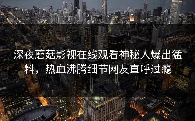 深夜蘑菇影视在线观看神秘人爆出猛料，热血沸腾细节网友直呼过瘾