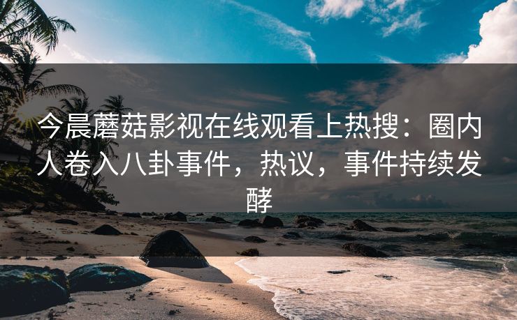 今晨蘑菇影视在线观看上热搜：圈内人卷入八卦事件，热议，事件持续发酵