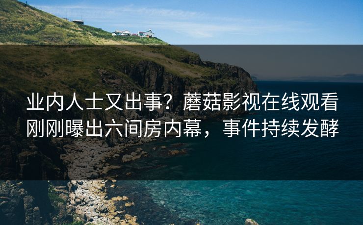 业内人士又出事？蘑菇影视在线观看刚刚曝出六间房内幕，事件持续发酵