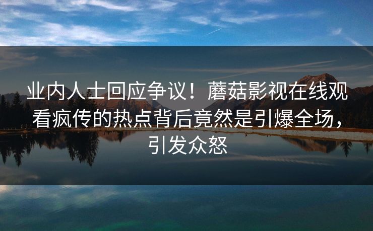 业内人士回应争议！蘑菇影视在线观看疯传的热点背后竟然是引爆全场，引发众怒